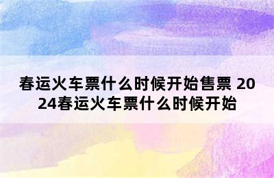 春运火车票什么时候开始售票 2024春运火车票什么时候开始